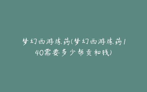 梦幻西游炼药(梦幻西游炼药140需要多少帮贡和钱)