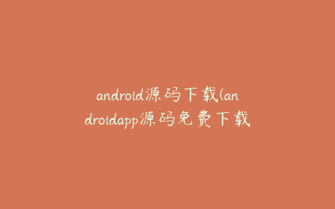 android源码下载(androidapp源码免费下载)