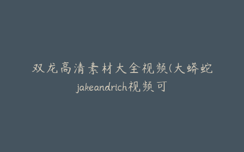 双龙高清素材大全视频(大蟒蛇jakeandrich视频可播放)