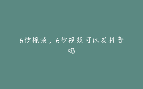 6秒视频，6秒视频可以发抖音吗