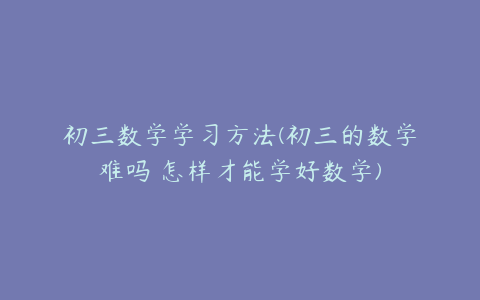 初三数学学习方法(初三的数学难吗 怎样才能学好数学)