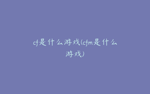 cf是什么游戏(cfm是什么游戏)